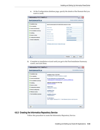 Installing and Setting Up Informatica PowerCenter


                   c.   At the Configuration database page, specify the details of the Domain that you
                        want to create.




              3.   Complete to installation wizard until you get to the Post Installation Summary
                   screen, and click Done.




4.6.3 Creating the Informatica Repository Service
              Follow this procedure to create the Informatica Repository Service.




                                                     Installing and Setting Up Oracle BI Applications 4-23
 