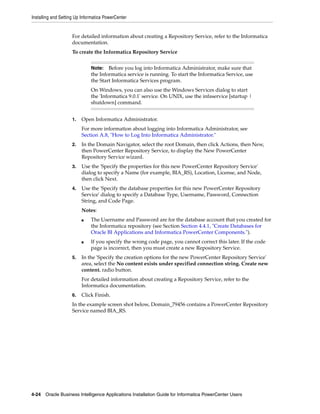 Installing and Setting Up Informatica PowerCenter


                    For detailed information about creating a Repository Service, refer to the Informatica
                    documentation.
                    To create the Informatica Repository Service


                              Note:   Before you log into Informatica Administrator, make sure that
                              the Informatica service is running. To start the Informatica Service, use
                              the Start Informatica Services program.
                              On Windows, you can also use the Windows Services dialog to start
                              the 'Informatica 9.0.1' service. On UNIX, use the infaservice [startup |
                              shutdown] command.


                    1.   Open Informatica Administrator.
                         For more information about logging into Informatica Administrator, see
                         Section A.8, "How to Log Into Informatica Administrator."
                    2.   In the Domain Navigator, select the root Domain, then click Actions, then New,
                         then PowerCenter Repository Service, to display the New PowerCenter
                         Repository Service wizard.
                    3.   Use the 'Specify the properties for this new PowerCenter Repository Service'
                         dialog to specify a Name (for example, BIA_RS), Location, License, and Node,
                         then click Next.
                    4.   Use the 'Specify the database properties for this new PowerCenter Repository
                         Service' dialog to specify a Database Type, Username, Password, Connection
                         String, and Code Page.
                         Notes:
                         ■    The Username and Password are for the database account that you created for
                              the Informatica repository (see Section Section 4.4.1, "Create Databases for
                              Oracle BI Applications and Informatica PowerCenter Components.").
                         ■    If you specify the wrong code page, you cannot correct this later. If the code
                              page is incorrect, then you must create a new Repository Service.
                    5.   In the 'Specify the creation options for the new PowerCenter Repository Service'
                         area, select the No content exists under specified connection string. Create new
                         content. radio button.
                         For detailed information about creating a Repository Service, refer to the
                         Informatica documentation.
                    6.   Click Finish.
                    In the example screen shot below, Domain_79456 contains a PowerCenter Repository
                    Service named BIA_RS.




4-24 Oracle Business Intelligence Applications Installation Guide for Informatica PowerCenter Users
 