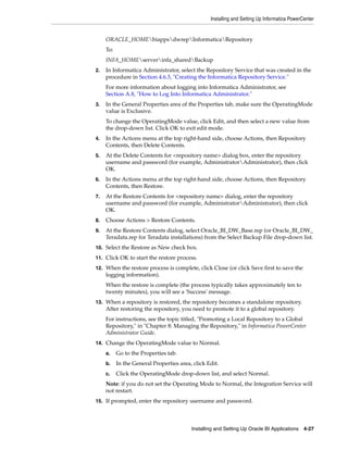 Installing and Setting Up Informatica PowerCenter


     ORACLE_HOMEbiappsdwrepInformaticaRepository
     To:
     INFA_HOMEserverinfa_sharedBackup
2.   In Informatica Administrator, select the Repository Service that was created in the
     procedure in Section 4.6.3, "Creating the Informatica Repository Service."
     For more information about logging into Informatica Administrator, see
     Section A.8, "How to Log Into Informatica Administrator."
3.   In the General Properties area of the Properties tab, make sure the OperatingMode
     value is Exclusive.
     To change the OperatingMode value, click Edit, and then select a new value from
     the drop-down list. Click OK to exit edit mode.
4.   In the Actions menu at the top right-hand side, choose Actions, then Repository
     Contents, then Delete Contents.
5.   At the Delete Contents for <repository name> dialog box, enter the repository
     username and password (for example, AdministratorAdministrator), then click
     OK.
6.   In the Actions menu at the top right-hand side, choose Actions, then Repository
     Contents, then Restore.
7.   At the Restore Contents for <repository name> dialog, enter the repository
     username and password (for example, AdministratorAdministrator), then click
     OK.
8.   Choose Actions > Restore Contents.
9.   At the Restore Contents dialog, select Oracle_BI_DW_Base.rep (or Oracle_BI_DW_
     Teradata.rep for Teradata installations) from the Select Backup File drop-down list.
10. Select the Restore as New check box.

11. Click OK to start the restore process.

12. When the restore process is complete, click Close (or click Save first to save the
     logging information).
     When the restore is complete (the process typically takes approximately ten to
     twenty minutes), you will see a 'Success' message.
13. When a repository is restored, the repository becomes a standalone repository.
     After restoring the repository, you need to promote it to a global repository.
     For instructions, see the topic titled, "Promoting a Local Repository to a Global
     Repository," in "Chapter 8: Managing the Repository," in Informatica PowerCenter
     Administrator Guide.
14. Change the OperatingMode value to Normal.

     a.    Go to the Properties tab.
     b.    In the General Properties area, click Edit.
     c.    Click the OperatingMode drop-down list, and select Normal.
     Note: if you do not set the Operating Mode to Normal, the Integration Service will
     not restart.
15. If prompted, enter the repository username and password.




                                          Installing and Setting Up Oracle BI Applications 4-27
 
