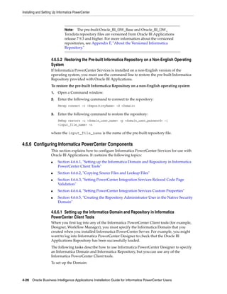 Installing and Setting Up Informatica PowerCenter



                              Note:   The pre-built Oracle_BI_DW_Base and Oracle_BI_DW_
                              Teradata repository files are versioned from Oracle BI Applications
                              release 7.9.3 and higher. For more information about the versioned
                              repositories, see Appendix F, "About the Versioned Informatica
                              Repository."


                    4.6.5.2 Restoring the Pre-built Informatica Repository on a Non-English Operating
                    System
                    If Informatica PowerCenter Services is installed on a non-English version of the
                    operating system, you must use the command line to restore the pre-built Informatica
                    Repository provided with Oracle BI Applications.
                    To restore the pre-built Informatica Repository on a non-English operating system
                    1.   Open a Command window.
                    2.   Enter the following command to connect to the repository:
                         Pmrep connect -r <RepositoryName> -d <Domain>

                    3.   Enter the following command to restore the repository:
                         PmRep restore -u <domain_user_name> -p <domain_user_password> -i
                         <input_file_name> -n

                    where the input_file_name is the name of the pre-built repository file.


4.6.6 Configuring Informatica PowerCenter Components
                    This section explains how to configure Informatica PowerCenter Services for use with
                    Oracle BI Applications. It contains the following topics:
                    ■    Section 4.6.6.1, "Setting up the Informatica Domain and Repository in Informatica
                         PowerCenter Client Tools"
                    ■    Section 4.6.6.2, "Copying Source Files and Lookup Files"
                    ■    Section 4.6.6.3, "Setting PowerCenter Integration Services Relaxed Code Page
                         Validation"
                    ■    Section 4.6.6.4, "Setting PowerCenter Integration Services Custom Properties"
                    ■    Section 4.6.6.5, "Creating the Repository Administrator User in the Native Security
                         Domain"

                    4.6.6.1 Setting up the Informatica Domain and Repository in Informatica
                    PowerCenter Client Tools
                    When you first log into any of the Informatica PowerCenter Client tools (for example,
                    Designer, Workflow Manager), you must specify the Informatica Domain that you
                    created when you installed Informatica PowerCenter Server. For example, you might
                    want to log into Informatica PowerCenter Designer to check that the Oracle BI
                    Applications Repository has been successfully loaded.
                    The following tasks describe how to use Informatica PowerCenter Designer to specify
                    an Informatica Domain and Informatica Repository, but you can use any of the
                    Informatica PowerCenter Client tools.
                    To set up the Domain:



4-28 Oracle Business Intelligence Applications Installation Guide for Informatica PowerCenter Users
 