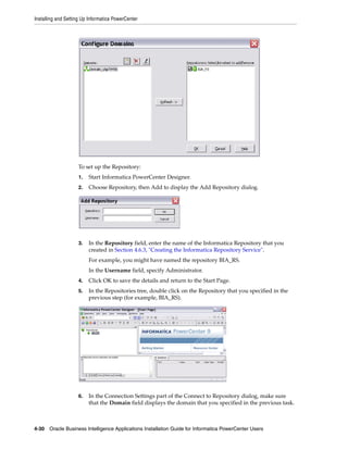 Installing and Setting Up Informatica PowerCenter




                    To set up the Repository:
                    1.   Start Informatica PowerCenter Designer.
                    2.   Choose Repository, then Add to display the Add Repository dialog.




                    3.   In the Repository field, enter the name of the Informatica Repository that you
                         created in Section 4.6.3, "Creating the Informatica Repository Service".
                         For example, you might have named the repository BIA_RS.
                         In the Username field, specify Administrator.
                    4.   Click OK to save the details and return to the Start Page.
                    5.   In the Repositories tree, double click on the Repository that you specified in the
                         previous step (for example, BIA_RS).




                    6.   In the Connection Settings part of the Connect to Repository dialog, make sure
                         that the Domain field displays the domain that you specified in the previous task.



4-30 Oracle Business Intelligence Applications Installation Guide for Informatica PowerCenter Users
 