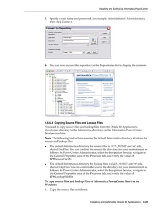 Installing and Setting Up Informatica PowerCenter


7.   Specify a user name and password (for example, AdministratorAdministrator),
     then click Connect.




8.   You can now expand the repository in the Repositories list to display the contents.




4.6.6.2 Copying Source Files and Lookup Files
You need to copy source files and lookup files from the Oracle BI Applications
installation directory to the Informatica directory on the Informatica PowerCenter
Services machine.
Note: The following instructions assume the default Informatica directory locations for
source and lookup files.
■    The default Informatica directory for source files is INFA_HOMEserverinfa_
     sharedSrcFiles. You can confirm the source file directory for your environment as
     follows: In PowerCenter Administrator, select the Integration Service, navigate to
     the General Properties area of the Processes tab, and verify the value of
     $PMSourceFileDir.
■    The default Informatica directory for lookup files is INFA_HOMEserverinfa_
     sharedLkpFiles.You can confirm the source file directory for your environment as
     follows: In PowerCenter Administrator, select the Integration Service, navigate to
     the General Properties area of the Processes tab, and verify the value of
     $PMLookupFileDir.
To copy source files and lookup files to Informatica PowerCenter Services on
Windows:
1.   Copy the source files as follows:



                                         Installing and Setting Up Oracle BI Applications 4-31
 