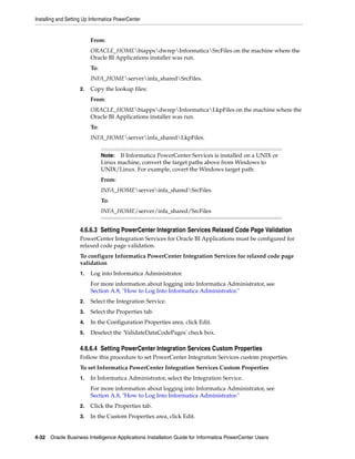 Installing and Setting Up Informatica PowerCenter


                         From:
                         ORACLE_HOMEbiappsdwrepInformaticaSrcFiles on the machine where the
                         Oracle BI Applications installer was run.
                         To:
                         INFA_HOMEserverinfa_sharedSrcFiles.
                    2.   Copy the lookup files:
                         From:
                         ORACLE_HOMEbiappsdwrepInformaticaLkpFiles on the machine where the
                         Oracle BI Applications installer was run.
                         To:
                         INFA_HOMEserverinfa_sharedLkpFiles.


                               Note:  If Informatica PowerCenter Services is installed on a UNIX or
                               Linux machine, convert the target paths above from Windows to
                               UNIX/Linux. For example, covert the Windows target path:
                               From:
                               INFA_HOMEserverinfa_sharedSrcFiles
                               To:
                               INFA_HOME/server/infa_shared/SrcFiles


                    4.6.6.3 Setting PowerCenter Integration Services Relaxed Code Page Validation
                    PowerCenter Integration Services for Oracle BI Applications must be configured for
                    relaxed code page validation.
                    To configure Informatica PowerCenter Integration Services for relaxed code page
                    validation
                    1.   Log into Informatica Administrator.
                         For more information about logging into Informatica Administrator, see
                         Section A.8, "How to Log Into Informatica Administrator."
                    2.   Select the Integration Service.
                    3.   Select the Properties tab.
                    4.   In the Configuration Properties area, click Edit.
                    5.   Deselect the 'ValidateDataCodePages' check box.

                    4.6.6.4 Setting PowerCenter Integration Services Custom Properties
                    Follow this procedure to set PowerCenter Integration Services custom properties.
                    To set Informatica PowerCenter Integration Services Custom Properties
                    1.   In Informatica Administrator, select the Integration Service.
                         For more information about logging into Informatica Administrator, see
                         Section A.8, "How to Log Into Informatica Administrator."
                    2.   Click the Properties tab.
                    3.   In the Custom Properties area, click Edit.


4-32 Oracle Business Intelligence Applications Installation Guide for Informatica PowerCenter Users
 
