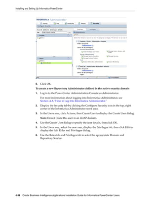 Installing and Setting Up Informatica PowerCenter




                    5.   Click OK.
                    To create a new Repository Administrator defined in the native security domain
                    1.   Log in to the PowerCenter Administration Console as Administrator.
                         For more information about logging into Informatica Administrator, see
                         Section A.8, "How to Log Into Informatica Administrator."
                    2.   Display the Security tab by clicking the Configure Security icon in the top, right
                         corner of the Informatica Administrator work area.
                    3.   In the Users area, click Actions, then Create User to display the Create User dialog.
                         Note: Do not create this user in an LDAP domain.
                    4.   Use the Create User dialog to specify the user details, then click OK.
                    5.   In the Users area, select the new user, display the Privileges tab, then click Edit to
                         display the Edit Roles and Privileges dialog.
                    6.   Use the Roles tab and Privileges tab to select the appropriate Domain and
                         Repository Service.




4-34 Oracle Business Intelligence Applications Installation Guide for Informatica PowerCenter Users
 