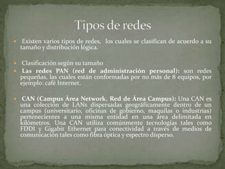  Existen varios tipos de redes, los cuales se clasifican de acuerdo a su
tamaño y distribución lógica.
 Clasificación según su tamaño
 Las redes PAN (red de administración personal): son redes
pequeñas, las cuales están conformadas por no más de 8 equipos, por
ejemplo: café Internet.
 CAN (Campus Área Network, Red de Área Campus): Una CAN es
una colección de LANs dispersadas geográficamente dentro de un
campus (universitario, oficinas de gobierno, maquilas o industrias)
pertenecientes a una misma entidad en una área delimitada en
kilómetros. Una CAN utiliza comúnmente tecnologías tales como
FDDI y Gigabit Ethernet para conectividad a través de medios de
comunicación tales como fibra óptica y espectro disperso.
 