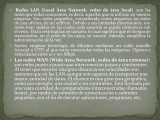  Redes LAN (Local Área Network, redes de área local) :son las
redes que todos conocemos, es decir, aquellas que se utilizan en nuestra
empresa. Son redes pequeñas, entendiendo como pequeñas las redes
de una oficina, de un edificio. Debido a sus limitadas dimensiones, son
redes muy rápidas en las cuales cada estación se puede comunicar con
el resto. Están restringidas en tamaño, lo cual significa que el tiempo de
transmisión, en el peor de los casos, se conoce. Además, simplifica la
administración de la red.
 Suelen emplear tecnología de difusión mediante un cable sencillo
(coaxial o UTP) al que están conectadas todas las máquinas. Operan a
velocidades entre 10 y 100 Mbps.
 Las redes WAN (Wide Area Network, redes de área extensa):
son redes punto a punto que interconectan países y continentes.
Al tener que recorrer una gran distancia sus velocidades son
menores que en las LAN aunque son capaces de transportar una
mayor cantidad de datos. El alcance es una gran área geográfica,
como por ejemplo: una ciudad o un continente. Está formada por
una vasta cantidad de computadoras interconectadas (llamadas
hosts), por medio de subredes de comunicación o subredes
pequeñas, con el fin de ejecutar aplicaciones, programas, etc.
 