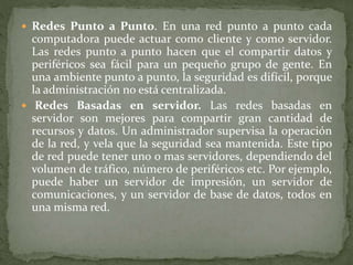  Redes Punto a Punto. En una red punto a punto cada
computadora puede actuar como cliente y como servidor.
Las redes punto a punto hacen que el compartir datos y
periféricos sea fácil para un pequeño grupo de gente. En
una ambiente punto a punto, la seguridad es difícil, porque
la administración no está centralizada.
 Redes Basadas en servidor. Las redes basadas en
servidor son mejores para compartir gran cantidad de
recursos y datos. Un administrador supervisa la operación
de la red, y vela que la seguridad sea mantenida. Este tipo
de red puede tener uno o mas servidores, dependiendo del
volumen de tráfico, número de periféricos etc. Por ejemplo,
puede haber un servidor de impresión, un servidor de
comunicaciones, y un servidor de base de datos, todos en
una misma red.
 