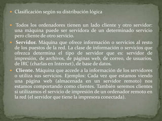  Clasificación según su distribución lógica
 Todos los ordenadores tienen un lado cliente y otro servidor:
una máquina puede ser servidora de un determinado servicio
pero cliente de otro servicio.
 Servidor. Máquina que ofrece información o servicios al resto
de los puestos de la red. La clase de información o servicios que
ofrezca determina el tipo de servidor que es: servidor de
impresión, de archivos, de páginas web, de correo, de usuarios,
de IRC (charlas en Internet), de base de datos.
 Cliente. Máquina que accede a la información de los servidores
o utiliza sus servicios. Ejemplos: Cada vez que estamos viendo
una página web (almacenada en un servidor remoto) nos
estamos comportando como clientes. También seremos clientes
si utilizamos el servicio de impresión de un ordenador remoto en
la red (el servidor que tiene la impresora conectada).
 