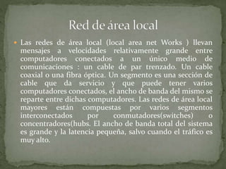  Las redes de área local (local area net Works ) llevan
mensajes a velocidades relativamente grande entre
computadores conectados a un único medio de
comunicaciones : un cable de par trenzado. Un cable
coaxial o una fibra óptica. Un segmento es una sección de
cable que da servicio y que puede tener varios
computadores conectados, el ancho de banda del mismo se
reparte entre dichas computadores. Las redes de área local
mayores están compuestas por varios segmentos
interconectados por conmutadores(switches) o
concentradores(hubs. El ancho de banda total del sistema
es grande y la latencia pequeña, salvo cuando el tráfico es
muy alto.
 
