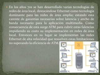  En los años 70s se han desarrollado varias tecnologías de
redes de área local, destacándose Ethernet como tecnología
dominante para las redes de área amplia; estando esta
carente de garantías necesarias sobre latencia y ancho de
banda necesario para la aplicación multimedia. Como
consecuencia de esta surge ATM para cubrir estas falencias
impidiendo su costo su implementación en redes de área
local. Entonces en su lugar se implementan las redes
Ethernet de alta velocidad que resuelven estas limitaciones
no superando la eficiencia de ATM.
 