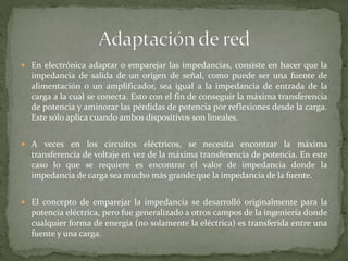  En electrónica adaptar o emparejar las impedancias, consiste en hacer que la
impedancia de salida de un origen de señal, como puede ser una fuente de
alimentación o un amplificador, sea igual a la impedancia de entrada de la
carga a la cual se conecta. Esto con el fin de conseguir la máxima transferencia
de potencia y aminorar las pérdidas de potencia por reflexiones desde la carga.
Este sólo aplica cuando ambos dispositivos son lineales.
 A veces en los circuitos eléctricos, se necesita encontrar la máxima
transferencia de voltaje en vez de la máxima transferencia de potencia. En este
caso lo que se requiere es encontrar el valor de impedancia donde la
impedancia de carga sea mucho más grande que la impedancia de la fuente.
 El concepto de emparejar la impedancia se desarrolló originalmente para la
potencia eléctrica, pero fue generalizado a otros campos de la ingeniería donde
cualquier forma de energía (no solamente la eléctrica) es transferida entre una
fuente y una carga.
 