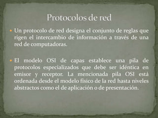  Un protocolo de red designa el conjunto de reglas que
rigen el intercambio de información a través de una
red de computadoras.
 El modelo OSI de capas establece una pila de
protocolos especializados que debe ser idéntica en
emisor y receptor. La mencionada pila OSI está
ordenada desde el modelo físico de la red hasta niveles
abstractos como el de aplicación o de presentación.
 
