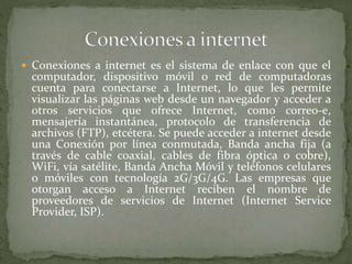  Conexiones a internet es el sistema de enlace con que el
computador, dispositivo móvil o red de computadoras
cuenta para conectarse a Internet, lo que les permite
visualizar las páginas web desde un navegador y acceder a
otros servicios que ofrece Internet, como correo-e,
mensajería instantánea, protocolo de transferencia de
archivos (FTP), etcétera. Se puede acceder a internet desde
una Conexión por línea conmutada, Banda ancha fija (a
través de cable coaxial, cables de fibra óptica o cobre),
WiFi, vía satélite, Banda Ancha Móvil y teléfonos celulares
o móviles con tecnología 2G/3G/4G. Las empresas que
otorgan acceso a Internet reciben el nombre de
proveedores de servicios de Internet (Internet Service
Provider, ISP).
 