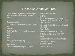  Los ISP utilizan diversas tecnologías
para conectar a los usuarios a sus
redes:
 Banda estrecha
 Conexión por línea conmutada o dial-
up
 Módem
 Red Digital de Servicios Integrados
(ISDN)
 BRI
 PRI
 Sistema global para las
comunicaciones móviles (GSM)
 Banda ancha
 Línea de abonado digital (Digital
Subscriber Line, DSL)
 SHDSL
 ADSL, normalmente es de este tipo:
Asymmetric Digital Subscriber Line
 Cablemódem
 Ethernet, Metro Ethernet o Gigabit
Ethernet
 Frame Relay
 Fiber To The Home (FTTH)
 Red Óptica Sincrona (SONET)
 ATM
 Banda ancha inalámbrica (Wi-Fi)
 Banda Ancha Móvil
 Telefonía móvil 4G
 Internet satelital
 