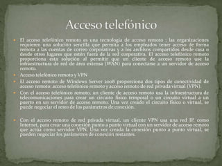  El acceso telefónico remoto es una tecnología de acceso remoto ; las organizaciones
requieren una solución sencilla que permita a los empleados tener acceso de forma
remota a las cuentas de correo corporativas y a los archivos compartidos desde casa o
desde otros lugares que estén fuera de la red corporativa. El acceso telefónico remoto
proporciona esta solución al permitir que un cliente de acceso remoto use la
infraestructura de red de área extensa (WAN) para conectarse a un servidor de acceso
remoto.
 Acceso telefónico remoto y VPN
 El acceso remoto de Windows Server 2008 proporciona dos tipos de conectividad de
acceso remoto: acceso telefónico remoto y acceso remoto de red privada virtual (VPN).
 Con el acceso telefónico remoto, un cliente de acceso remoto usa la infraestructura de
telecomunicaciones para crear un circuito físico temporal o un circuito virtual a un
puerto en un servidor de acceso remoto. Una vez creado el circuito físico o virtual, se
puede negociar el resto de los parámetros de conexión.
 Con el acceso remoto de red privada virtual, un cliente VPN usa una red IP, como
Internet, para crear una conexión punto a punto virtual con un servidor de acceso remoto
que actúa como servidor VPN. Una vez creada la conexión punto a punto virtual, se
pueden negociar los parámetros de conexión restantes.
 