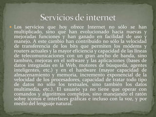  Los servicios que hoy ofrece Internet no sólo se han
multiplicado, sino que han evolucionado hacia nuevas y
mejoradas funciones y han ganado en facilidad de uso y
manejo. A este cambio han contribuido no sólo la velocidad
de transferencia de los bits que permiten los módems y
routers actuales y la mayor eficiencia y capacidad de las líneas
de telecomunicaciones con un gran ancho de banda, sino
también, mejoras en el software y las aplicaciones (bases de
datos integradas en la Web, motores de búsqueda, agentes
inteligentes, etc.) y en el hardware (mayor capacidad de
almacenamiento y memoria, incremento exponencial de la
velocidad de los procesadores, capacidad de tratar todo tipo
de datos no sólo los textuales, sino también los datos
multimedia, etc.). El usuario ya no tiene que operar con
comandos y algoritmos complejos, sino manejando el ratón
sobre iconos e interfaces gráficas e incluso con la voz, y por
medio del lenguaje natural.
 