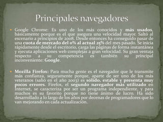  Google Chrome: Es uno de los más conocidos y más usados,
básicamente porque es el que asegura una velocidad mayor. Saltó al
escenario a principios de 2008. Desde entonces ha conseguido pasar de
una cuota de mercado del 0% al actual 25% del mes pasado. Se inicia
rápidamente desde el escritorio, carga las páginas de forma instantánea
y ejecuta aplicaciones web complejas a gran velocidad. Su gran ventaja
respecto a su competencia es también su principal
inconveniente: Google.
 Mozilla Firefox: Para mucha gente es el navegador que le transmite
más confianza, seguramente porque, aparte de ser uno de los más
veteranos (salió en el año 2003) es sólido, estable y presenta muy
pocos errores. Firefox, el segundo navegador más utilizado en
Internet, se caracteriza por ser un programa independiente, y para
muchos es su favorito porque no tiene ánimo de lucro. Ha sido
desarrollado a lo largo de los años por decenas de programadores que lo
van mejorando en cada actualización.
 