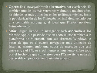  Opera: Es el navegador web alternativo por excelencia. Es
también uno de los más veteranos y, durante muchos años,
ha sido de los más utilizados en los teléfonos móviles, hasta
la popularización de los Smartphone. Está desarrollado por
una compañía noruega y, al igual que Firefox, no tiene
ánimo de lucro.
 Safari: sigue siendo un navegador web asociado a los
Macsde Apple, a pesar de que en 2008 saltase también a la
plataforma de Microsoft, con sus sistemas Windows. A
pesar de que es el cuarto navegador más utilizado de
Internet, manteniendo una cuota de mercado que está
entre el 5 y el 8%, su crecimiento es muy lento, sobre todo
por el hecho de que su versión para PCs no tiene nada de
destacable en prácticamente ningún aspecto.
 