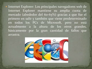  Internet Explorer: Los principales navegadores web de
Internet Explorer mantiene su amplia cuota de
mercado (alrededor del 60-65%) gracias a que fue el
primero en salir y también que viene predeterminado
en todos los PCs de Microsoft, pero no está
actualmente a la altura de los otros grandes,
básicamente por la gran cantidad de fallos que
arrastra.
 