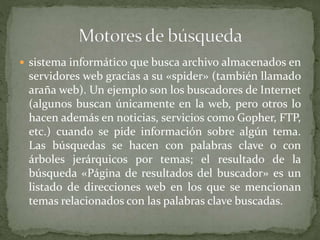  sistema informático que busca archivo almacenados en
servidores web gracias a su «spider» (también llamado
araña web). Un ejemplo son los buscadores de Internet
(algunos buscan únicamente en la web, pero otros lo
hacen además en noticias, servicios como Gopher, FTP,
etc.) cuando se pide información sobre algún tema.
Las búsquedas se hacen con palabras clave o con
árboles jerárquicos por temas; el resultado de la
búsqueda «Página de resultados del buscador» es un
listado de direcciones web en los que se mencionan
temas relacionados con las palabras clave buscadas.
 