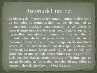  La historia de Internet se remonta al temprano desarrollo
de las redes de comunicación. La idea de una red de
ordenadores diseñada para permitir la comunicación
general entre usuarios de varias computadoras sea tanto
desarrollos tecnológicos como la fusión de la
infraestructura de la red ya existente y los sistemas de
telecomunicaciones. La primera descripción documentada
acerca de las interacciones sociales que podrían ser
propiciadas a través del networking (trabajo en red) está
contenida en una serie de memorandos escritos por J.C.R.
Licklider, del Massachusetts Institute of Technology, en
agosto de 1962, en los cuales Licklider discute sobre su
concepto de Galactic Network (Red Galáctica).
 