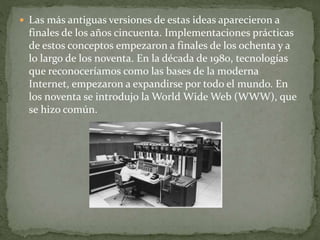  Las más antiguas versiones de estas ideas aparecieron a
finales de los años cincuenta. Implementaciones prácticas
de estos conceptos empezaron a finales de los ochenta y a
lo largo de los noventa. En la década de 1980, tecnologías
que reconoceríamos como las bases de la moderna
Internet, empezaron a expandirse por todo el mundo. En
los noventa se introdujo la World Wide Web (WWW), que
se hizo común.
 