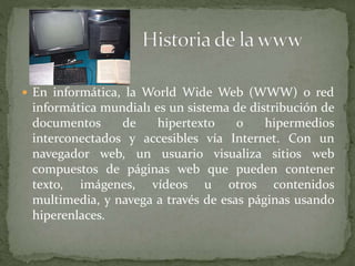  En informática, la World Wide Web (WWW) o red
informática mundial1 es un sistema de distribución de
documentos de hipertexto o hipermedios
interconectados y accesibles vía Internet. Con un
navegador web, un usuario visualiza sitios web
compuestos de páginas web que pueden contener
texto, imágenes, vídeos u otros contenidos
multimedia, y navega a través de esas páginas usando
hiperenlaces.
 