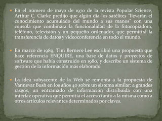  En el número de mayo de 1970 de la revista Popular Science,
Arthur C. Clarke predijo que algún día los satélites "llevarán el
conocimiento acumulado del mundo a sus manos" con una
consola que combinara la funcionalidad de la fotocopiadora,
teléfono, televisión y un pequeño ordenador, que permitirá la
transferencia de datos y videoconferencia en todo el mundo.
 En marzo de 1989, Tim Berners-Lee escribió una propuesta que
hace referencia ENQUIRE, una base de datos y proyectos de
software que había construido en 1980, y describe un sistema de
gestión de la información más elaborado.
 La idea subyacente de la Web se remonta a la propuesta de
Vannevar Bush en los años 40 sobre un sistema similar: a grandes
rasgos, un entramado de información distribuida con una
interfaz operativa que permitía el acceso tanto a la misma como a
otros artículos relevantes determinados por claves.
 