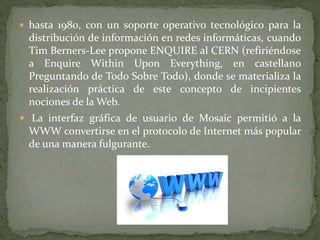  hasta 1980, con un soporte operativo tecnológico para la
distribución de información en redes informáticas, cuando
Tim Berners-Lee propone ENQUIRE al CERN (refiriéndose
a Enquire Within Upon Everything, en castellano
Preguntando de Todo Sobre Todo), donde se materializa la
realización práctica de este concepto de incipientes
nociones de la Web.
 La interfaz gráfica de usuario de Mosaic permitió a la
WWW convertirse en el protocolo de Internet más popular
de una manera fulgurante.
 