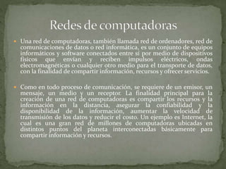  Una red de computadoras, también llamada red de ordenadores, red de
comunicaciones de datos o red informática, es un conjunto de equipos
informáticos y software conectados entre sí por medio de dispositivos
físicos que envían y reciben impulsos eléctricos, ondas
electromagnéticas o cualquier otro medio para el transporte de datos,
con la finalidad de compartir información, recursos y ofrecer servicios.
 Como en todo proceso de comunicación, se requiere de un emisor, un
mensaje, un medio y un receptor. La finalidad principal para la
creación de una red de computadoras es compartir los recursos y la
información en la distancia, asegurar la confiabilidad y la
disponibilidad de la información, aumentar la velocidad de
transmisión de los datos y reducir el costo. Un ejemplo es Internet, la
cual es una gran red de millones de computadoras ubicadas en
distintos puntos del planeta interconectadas básicamente para
compartir información y recursos.
 