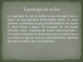  La topología de red se define como el mapa físico o
lógico de una red para intercambiar datos. En otras
palabras, es la forma en que está diseñada la red, sea en
el plano físico o lógico. El concepto de red puede
definirse como "conjunto de nodos interconectados".
Un nodo es el punto en el que una curva se intercepta a
sí misma. Lo que un nodo es concretamente, depende
del tipo de redes a que nos referimos.
 