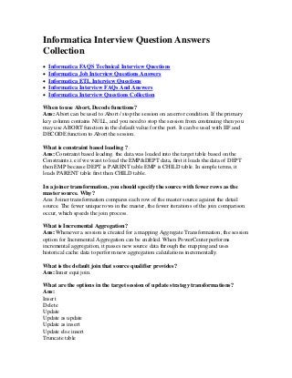 Informatica Interview Question Answers
Collection
 Informatica FAQS Technical Interview Questions
 Informatica Job Interview Questions Answers
 Informatica ETL Interview Questions
 Informatica Interview FAQs And Answers
 Informatica Interview Questions Collection
When to use Abort, Decode functions?
Ans: Abort can be used to Abort / stop the session on an error condition. If the primary
key column contains NULL, and you need to stop the session from continuing then you
may use ABORT function in the default value for the port. It can be used with IIF and
DECODE function to Abort the session.
What is constraint based loading ?
Ans: Constraint based loading. the data was loaded into the target table based on the
Constraints.i.e if we want to load the EMP&DEPT data, first it loads the data of DEPT
then EMP because DEPT is PARENT table EMP is CHILD table. In simple terms, it
loads PARENT table first then CHILD table.
In a joiner transformation, you should specify the source with fewer rows as the
master source. Why?
Ans: Joiner transformation compares each row of the master source against the detail
source. The fewer unique rows in the master, the fewer iterations of the join comparison
occur, which speeds the join process.
What is Incremental Aggregation?
Ans: Whenever a session is created for a mapping Aggregate Transformation, the session
option for Incremental Aggregation can be enabled. When PowerCenter performs
incremental aggregation, it passes new source data through the mapping and uses
historical cache data to perform new aggregation calculations incrementally.
What is the default join that source qualifier provides?
Ans: Inner equi join.
What are the options in the target session of update strategy transformations?
Ans:
Insert
Delete
Update
Update as update
Update as insert
Update else insert
Truncate table
 