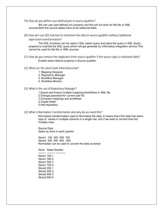 19) How do you define user defined join in source qualifier?
We can use user-defined join property and this will not work for flat file or XML
sources.Both the source tables have to be relational table.
20) How do I use SQL function to transform the data in source qualifier without additional
expression transformation?
The SQL functions can be used in SQL select query and place the query in SQL Query
property to override the SQL query which will get generate by informatica integration service.This
cannot be used for flat file or XML sources.
21) How do you remove the duplicates from source qualifier if the source type is relational table?
Enable select distinct property in Source qualifier.
22) What are the client tools Informatica has?
1. Mapping Designer
2. Repository Manager
3. Workflow Manager
4. Workflow Monitor.
23) What is the use of Repository Manager?
1.Export and Import multiple mapping’s/workflows in XML file
2.Change password for current user ID
3.Compare mappings and workflows
4.Create folder
5.Add repository
24) What is Normalizer transformation and why do we need this?
Normalizer transformation used to Normalize the data. It means that if the data has same
type of values in multiple columns in a single row, and if we want to convert that into
multiple rows.
Source Data :
Sales by store in each quarter
Store1 100 300 500 700
Store2 250 450 650 850
Normalizer can be used to convert the data as below
Store Sales Quarter
-------- --------- -----------
Store1 100 1
Store1 300 2
Store1 500 3
Store1 700 4
Store2 250 1
Store2 450 2
Store2 650 3
Store2 850 4
 
