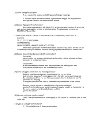 25) What is Mapping designer?
1. Is a visual aid to creating and editing source to target mappings.
2. Sources, targets and transformation objects can be dragged and dropped into a
workspace to construct the transformation pipeline.
26) Explain Aggregator Transformation?
Aggregator works same as SQL GROUP BY and aggreagation functions. It groups the
data and use aggeregation function to calculate values. The aggreagate functions are
MAX,MIN,AVG and SUM.
27) How do I achieve SQL GROUP BY and HAVING CLAUSE functionality in Informatica?.
(Example
SELECT DEPTID,SUM(SALARY)
FROM EMPLOYEE
GROUP BY DEPTID HAVING SUM(SALARY) >25000 )
Informatica Aggreagator transformation doesn't provide having clause and this can be
achieved by additing another filter condition after aggregator transformation to filter the rows.
28) Explain Connected and Unconnected Transformation?
Connected
transformation can receive multiple inputs and provides multiple outputs and always
connected to next transformation.
Unconnected
A unconnected transformation does not participate in the mapping data flow
It can receive multiple inputs and provides single output.
29) What is mapping paramaters and mapping variables?
Mapping parameter represents a constant value that you can define
before running a session.A mapping parameter retains the same value throughout
the entire session.When you use the mapping parameter,you declare and use the
parameter in a mapping
or mapplet.Then define the value of parameter in a parameter file for the session.
Mapping variable represents a value that can change throughout the
session.Theinformatica server saves the value of mapping variable to the repository at
the end of session run and uses that value next time
you run the session.
30) Why we use lookup transformations?
Use a Lookup transformation in your mapping to look up data in a relational table or view
or flat files.
31) Types of Lookup transformations?
1. Connected Lookup 2. Unconnected Lookup
 