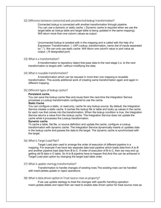 32) Difference between connected and unconnected lookup transformation?
Connected lookup is connected with another transformation through pipeline.
You can use a dymanic or static cache. ( Dynamic cache is required when we use the
target table as lookup table and target table is being updated in the same mapping).
Will return more than one column values as output.
Unconnected lookup is isolated with in the mapping and is called with the help of a
Expression Transformation. ( :LKP.Lookup_transformation_name (list of inputs separated
by ","). We can only use static cache. Will return one column value or port value as
output. ( R designated port)
33) What is a transformation?
A transformation is repository object that pass data to the next stage (i.e. to the next
transformation or target) with / without modifiying the data.
34) What is reusable transformation?
A transformation which can be resused in more than one mapping is reusable
transformation. This avoids additional work of creating same transformation again and again in
different mapping.
35) Different types of lookup caches?
Persistent cache.
You can save the lookup cache files and reuse them the next time the Integration Service
processes a Lookup transformation configured to use the cache.
Static Cache
You can configure a static, or read-only, cache for any lookup source. By default, the Integration
Service creates a static cache. It caches the lookup file or table and looks up values in the cache
for each row that comes into the transformation. When the lookup condition is true, the Integration
Service returns a value from the lookup cache. The Integration Service does not update the
cache while it processes the Lookup transformation.
Dynamic cache.
To cache a table, flat file, or source definition and update the cache, configure a Lookup
transformation with dynamic cache. The Integration Service dynamically inserts or updates data
in the lookup cache and passes the data to the target. The dynamic cache is synchronized with
the target.
36) What is Target Load Plan?
Target Load plan used to arrange the order of execution of different pipeline in a
mapping. For example if we have two separate data load pipeline which loads data from A to B
and another pipeline load data from B to C. If order of execution of B to C, then we may end up
getting old B data in C table. So A to B pipeline have to happen first.And this can be achieved in
Target Load plan option by changing the target load table order.
37) What is update startegy transformation?
Transformation to handle changes of existing rows.The existing rows can be handled
with insert,delete,update or reject operations.
38) What is data driven option in Treat source rows as property?
If we use update startegy to treat the changes with specific handling operation
insert,update,delete and reject then we need to enable data driven option for treat source rows as
 