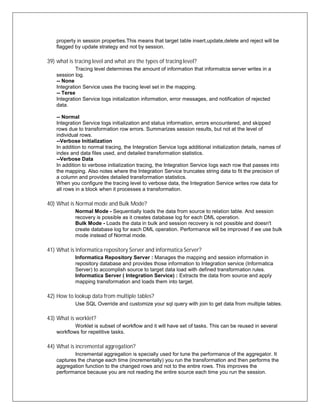 property in session properties.This means that target table insert,update,delete and reject will be
flagged by update strategy and not by session.
39) what is tracing level and what are the types of tracing level?
Tracing level determines the amount of information that informatcia server writes in a
session log.
-- None
Integration Service uses the tracing level set in the mapping.
-- Terse
Integration Service logs initialization information, error messages, and notification of rejected
data.
-- Normal
Integration Service logs initialization and status information, errors encountered, and skipped
rows due to transformation row errors. Summarizes session results, but not at the level of
individual rows.
--Verbose Initialization
In addition to normal tracing, the Integration Service logs additional initialization details, names of
index and data files used, and detailed transformation statistics.
--Verbose Data
In addition to verbose initialization tracing, the Integration Service logs each row that passes into
the mapping. Also notes where the Integration Service truncates string data to fit the precision of
a column and provides detailed transformation statistics.
When you configure the tracing level to verbose data, the Integration Service writes row data for
all rows in a block when it processes a transformation.
40) What is Normal mode and Bulk Mode?
Normal Mode - Sequentially loads the data from source to relation table. And session
recovery is possible as it creates database log for each DML operation.
Bulk Mode - Loads the data in bulk and session recovery is not possible and doesn't
create database log for each DML operation. Performance will be improved if we use bulk
mode instead of Normal mode.
41) What is Informatica repository Server and informatica Server?
Informatica Repository Server : Manages the mapping and session information in
repository database and provides those information to Integration service (Informatica
Server) to accomplish source to target data load with defined transformation rules.
Informatica Server ( Integration Service) : Extracts the data from source and apply
mapping transformation and loads them into target.
42) How to lookup data from multiple tables?
Use SQL Override and customize your sql query with join to get data from multiple tables.
43) What is worklet?
Worklet is subset of workflow and it will have set of tasks. This can be reused in several
workflows for repetitive tasks.
44) What is incremental aggregation?
Incremental aggregation is specially used for tune the performance of the aggregator. It
captures the change each time (incrementally) you run the transformation and then performs the
aggregation function to the changed rows and not to the entire rows. This improves the
performance because you are not reading the entire source each time you run the session.
 