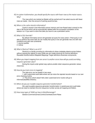 45) In a joiner trasformation, you should specify the source with fewer rows as the master source.
Why?
The rows which are marked as Master will be cached and if we select source with fewer
rows as master , then the amount of caching would be less.
46) Where is the cache stored in informatica?
Cache is stored in the Informatica server memory and over flowed data is stored on the
disk in file format which will be automatically deleted after the successful completion of the
session run. If you want to store that data you have to use a persistant cache.
47) What is SQL Override?
By default informatica server will generate sql query for every action. if that query is not
able to perform the exact task we can modify that query or we can generate new one with new
conditions and with new constraints.
1. source qualifier
2. lookup
48) What is Shortcut? What is use of it?
Shortcut is a facility providing by informatica to share metadata objects across folders
without copying the objects to every folder.we can create shortcuts for Source definitions
Reusable transformations Mapplets Mappings Target definitions Business components.
49) When you import mapping from one server to another server,how will you avoid overriding
sequence generator value?
During the import,under global copy options,enable retain sequence generator values
check box.
50) How do you track errors in mapping?
The data error can be treated in two ways.
1. with customized audit table where we can store the rejected records based on our own
error checking routine.
2. The errors which doesn't fall under customized error routine will go to
informaticabadfiles directory.
51) Where do you use reusable sequence generator transformation?
We used reusable sequence generator transformation in warehouse error audit table
where we need to maintain the error sequence number across all mapping and folders.
52) How many types of TASKS we have in Workflomanager?
Session,Command,Email,Control,Eventwait,Event Raise
 