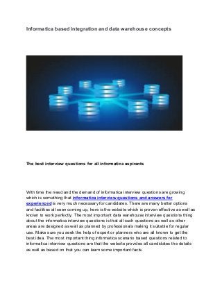 Informatica based integration and data warehouse concepts
The best interview questions for all informatica aspirants
With time the need and the demand of informatica interview questions are growing
which is something that informatica interview questions and answers for
experienced is very much necessary for candidates. There are many better options
and facilities all seen coming up, here is the website which is proven effective as well as
known to work perfectly. The most important data warehouse interview questions thing
about the informatica interview questions is that all such questions as well as other
areas are designed as well as planned by professionals making it suitable for regular
use. Make sure you seek the help of expert or planners who are all known to get the
best idea. The most important thing informatica scenario based questions related to
informatica interview questions are that the website provides all candidates the details
as well as based on that you can learn some important facts.
 