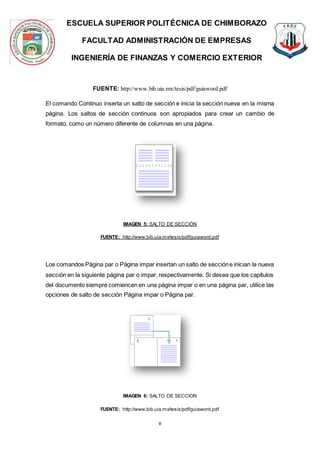 ESCUELA SUPERIOR POLITÉCNICA DE CHIMBORAZO
FACULTAD ADMINISTRACIÓN DE EMPRESAS
INGENIERÍA DE FINANZAS Y COMERCIO EXTERIOR
v
FUENTE: http://www.bib.uia.mx/tesis/pdf/guiaword.pdf
El comando Continuo inserta un salto de sección e inicia la sección nueva en la misma
página. Los saltos de sección continuos son apropiados para crear un cambio de
formato, como un número diferente de columnas en una página.
IMAGEN 5: SALTO DE SECCIÓN
FUENTE: http://www.bib.uia.mx/tesis/pdf/guiaword.pdf
Los comandos Página par o Página impar insertan un salto de seccióne inician la nueva
sección en la siguiente página par o impar, respectivamente. Si desea que los capítulos
del documento siempre comiencen en una página impar o en una página par, utilice las
opciones de salto de sección Página impar o Página par.
IMAGEN 6: SALTO DE SECCION
FUENTE: http://www.bib.uia.mx/tesis/pdf/guiaword.pdf
 