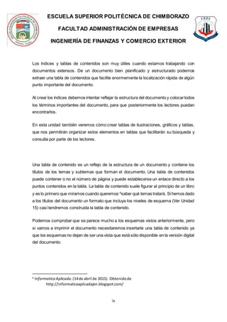 ESCUELA SUPERIOR POLITÉCNICA DE CHIMBORAZO
FACULTAD ADMINISTRACIÓN DE EMPRESAS
INGENIERÍA DE FINANZAS Y COMERCIO EXTERIOR
ix
Los índices y tablas de contenidos son muy útiles cuando estamos trabajando con
documentos extensos. De un documento bien planificado y estructurado podemos
extraer una tabla de contenidos que facilite enormemente la localización rápida de algún
punto importante del documento.
Al crear los índices debemos intentar reflejar la estructura del documento y colocartodos
los términos importantes del documento, para que posteriormente los lectores puedan
encontrarlos.
En esta unidad también veremos cómo crear tablas de ilustraciones, gráficos y tablas,
que nos permitirán organizar estos elementos en tablas que facilitarán su búsqueda y
consulta por parte de los lectores.
Una tabla de contenido es un reflejo de la estructura de un documento y contiene los
títulos de los temas y subtemas que forman el documento. Una tabla de contenidos
puede contener o no el número de página y puede establecerse un enlace directo a los
puntos contenidos en la tabla. La tabla de contenido suele figurar al principio de un libro
y es lo primero que miramos cuando queremos 6
saber qué temas tratará. Si hemos dado
a los títulos del documento un formato que incluya los niveles de esquema (Ver Unidad
15) casí tendremos construida la tabla de contenido.
Podemos comprobar que se parece mucho a los esquemas vistos anteriormente, pero
si vamos a imprimir el documento necesitaremos insertarle una tabla de contenido ya
que los esquemas no dejan de ser una vista que está sólo disponible en la versión digital
del documento.
6
Informatica Aplicada.(14de abril de 2015). Obtenidode
http://informaticaaplicadajen.blogspot.com/
 