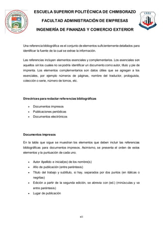 ESCUELA SUPERIOR POLITÉCNICA DE CHIMBORAZO
FACULTAD ADMINISTRACIÓN DE EMPRESAS
INGENIERÍA DE FINANZAS Y COMERCIO EXTERIOR
xii
Una referencia bibliográfica es el conjunto de elementos suficientemente detallados para
identificar la fuente de la cual se extrae la información.
Las referencias incluyen elementos esenciales y complementarios. Los esenciales son
aquellos sin los cuales no se podría identificar un documento como autor, título y pie de
imprenta. Los elementos complementarios son datos útiles que se agregan a los
esenciales, por ejemplo números de páginas, nombre del traductor, prologuista,
colección o serie, número de tomos, etc.
Directrices para redactar referencias bibliográficas
 Documentos impresos
 Publicaciones periódicas
 Documentos electrónicos
Documentos impresos
En la tabla que sigue se muestran los elementos que deben incluir las referencias
bibliográficas para documentos impresos. Asimismo, se presenta el orden de estos
elementos y la puntuación de cada uno.
 Autor Apellido e inicial(es) de los nombre(s)
 Año de publicación (entre paréntesis)
 Título del trabajo y subtítulo, si hay, separados por dos puntos (en itálicas o
negritas)
 Edición a partir de la segunda edición, se abrevia con (ed.) (minúsculas y va
entre paréntesis)
 Lugar de publicación
 