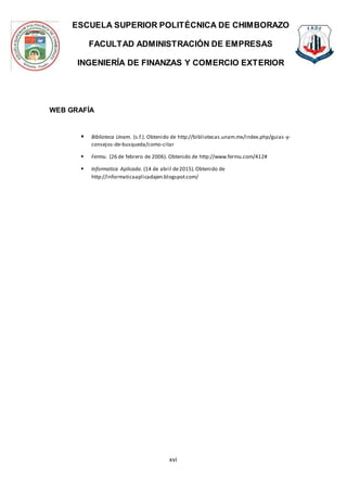 ESCUELA SUPERIOR POLITÉCNICA DE CHIMBORAZO
FACULTAD ADMINISTRACIÓN DE EMPRESAS
INGENIERÍA DE FINANZAS Y COMERCIO EXTERIOR
xvi
WEB GRAFÍA
 Biblioteca Unam. (s.f.). Obtenido de http://bibliotecas.unam.mx/index.php/guias-y-
consejos-de-busqueda/como-citar
 Fermu. (26 de febrero de 2006). Obtenido de http://www.fermu.com/412#
 Informatica Aplicada. (14 de abril de2015).Obtenido de
http://informaticaaplicadajen.blogspot.com/
 