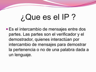¿Que es el IP ?
Es el intercambio de mensajes entre dos
partes. Las partes son el verificador y el
demostrador, quienes interactúan por
intercambio de mensajes para demostrar
la pertenencia o no de una palabra dada a
un lenguaje.