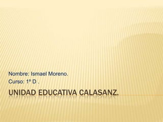UNIDAD EDUCATIVA CALASANZ.
Nombre: Ismael Moreno.
Curso: 1º D .
 