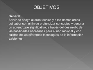 OBJETIVOS
General
Servir de apoyo al área técnica y a las demás áreas
del saber con el fin de profundizar conceptos y generar
un aprendizaje significativo, a través del desarrollo de
las habilidades necesarias para el uso racional y con
calidad de las diferentes tecnologías de la información
existentes.
 