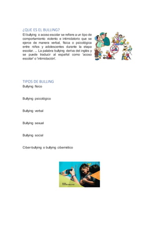¿QUE ES EL BULLING?
El bullying o acoso escolar se refiere a un tipo de
comportamiento violento e intimidatorio que se
ejerce de manera verbal, física o psicológica
entre niños y adolescentes durante la etapa
escolar. ... La palabra bullying deriva del inglés y
se puede traducir al español como 'acoso
escolar' o 'intimidación'.
TIPOS DE BULLING
Bullying físico
Bullying psicológico
Bullying verbal
Bullying sexual
Bullying social
Ciber-bullying o bullying cibernético
 
