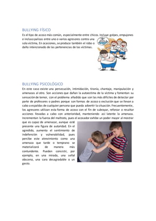 BULLYING FÍSICO
Es el tipo de acoso más común, especialmente entre chicos. Incluye golpes, empujones
e incluso palizas entre uno o varios agresores contra una
sola víctima, En ocasiones, se produce también el robo o
daño intencionado de las pertenencias de las víctimas.
BULLYING PSICOLÓGICO
En este caso existe una persecución, intimidación, tiranía, chantaje, manipulación y
amenazas al otro. Son acciones que dañan la autoestima de la víctima y fomentan su
sensación de temor, con el problema añadido que son las más difíciles de detectar por
parte de profesores o padres porque son formas de acoso o exclusión que se llevan a
cabo a espaldas de cualquier persona que pueda advertir la situación. Frecuentemente,
los agresores utilizan esta forma de acoso con el fin de subrayar, reforzar o resaltar
acciones llevadas a cabo con anterioridad, manteniendo así latente la amenaza.
Incrementan la fuerza del maltrato, pues el acosador exhibe un poder mayor al mostrar
que es capaz de amenazar, aunque esté
presente una figura de autoridad. En el
agredido, aumenta el sentimiento de
indefensión y vulnerabilidad, pues
percibe este atrevimiento como una
amenaza que tarde o temprano se
materializará de manera más
contundente. Pueden consistir, por
ejemplo, en una mirada, una señal
obscena, una cara desagradable o un
gesto.
 