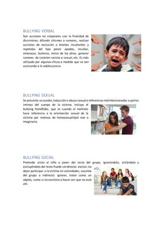 BULLYING VERBAL
Son acciones no corporales con la finalidad de
discriminar, difundir chismes o rumores, realizar
acciones de exclusión o bromas insultantes y
repetidas del tipo poner apodos, insultar,
amenazar, burlarse, reírse de los otros, generar
rumores de carácter racista o sexual, etc. Es más
utilizado por algunas chicas a medida que se van
acercando a la adolescencia.
BULLYING SEXUAL
Se presenta un asedio, inducción o abuso sexualo referencias malintencionadas a partes
íntimas del cuerpo de la víctima. Incluye el
bullying homófobo, que es cuando el maltrato
hace referencia a la orientación sexual de la
víctima por motivos de homosexualidad real o
imaginaria.
BULLYING SOCIAL
Pretende aislar al niño o joven del resto del grupo, ignorándolo, aislándolo y
excluyéndolo del resto Puede serdirecto: excluir, no
dejar participar a la víctima en actividades, sacarlos
del grupo o indirecto: ignorar, tratar como un
objeto, como si no existiera o hacer ver que no está
ahí.
 