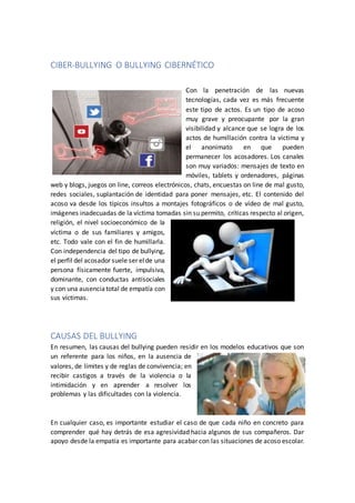 CIBER-BULLYING O BULLYING CIBERNÉTICO
Con la penetración de las nuevas
tecnologías, cada vez es más frecuente
este tipo de actos. Es un tipo de acoso
muy grave y preocupante por la gran
visibilidad y alcance que se logra de los
actos de humillación contra la víctima y
el anonimato en que pueden
permanecer los acosadores. Los canales
son muy variados: mensajes de texto en
móviles, tablets y ordenadores, páginas
web y blogs, juegos on line, correos electrónicos, chats, encuestas on line de mal gusto,
redes sociales, suplantación de identidad para poner mensajes, etc. El contenido del
acoso va desde los típicos insultos a montajes fotográficos o de vídeo de mal gusto,
imágenes inadecuadas de la víctima tomadas sin su permito, críticas respecto al origen,
religión, el nivel socioeconómico de la
víctima o de sus familiares y amigos,
etc. Todo vale con el fin de humillarla.
Con independencia del tipo de bullying,
el perfil del acosador suele ser elde una
persona físicamente fuerte, impulsiva,
dominante, con conductas antisociales
y con una ausenciatotal de empatía con
sus víctimas.
CAUSAS DEL BULLYING
En resumen, las causas del bullying pueden residir en los modelos educativos que son
un referente para los niños, en la ausencia de
valores, de límites y de reglas de convivencia; en
recibir castigos a través de la violencia o la
intimidación y en aprender a resolver los
problemas y las dificultades con la violencia.
En cualquier caso, es importante estudiar el caso de que cada niño en concreto para
comprender qué hay detrás de esa agresividad hacia algunos de sus compañeros. Dar
apoyo desde la empatía es importante para acabar con las situaciones de acoso escolar.
 
