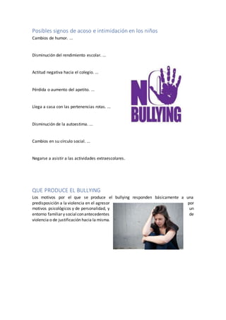 Posibles signos de acoso e intimidación en los niños
Cambios de humor. ...
Disminución del rendimiento escolar. ...
Actitud negativa hacia el colegio. ...
Pérdida o aumento del apetito. ...
Llega a casa con las pertenencias rotas. ...
Disminución de la autoestima. ...
Cambios en su círculo social. ...
Negarse a asistir a las actividades extraescolares.
QUE PRODUCE EL BULLYING
Los motivos por el que se produce el bullying responden básicamente a una
predisposición a la violencia en el agresor por
motivos psicológicos y de personalidad, y un
entorno familiar y socialconantecedentes de
violencia o de justificación hacia la misma.
 